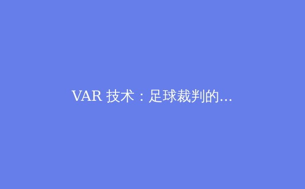 VAR 技术：足球裁判的革命还是灾难？深度剖析科技介入的利与弊 - 4