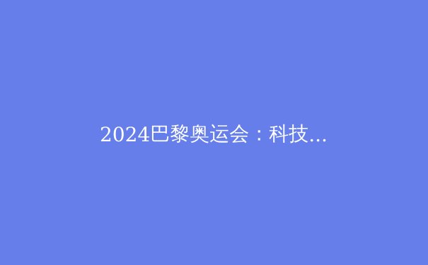 2024巴黎奥运会：科技赋能与运动极限的再定义 - 3