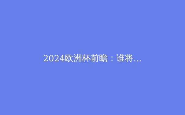 2024欧洲杯前瞻：谁将问鼎德劳内杯？深度解析五大夺冠热门 - 2