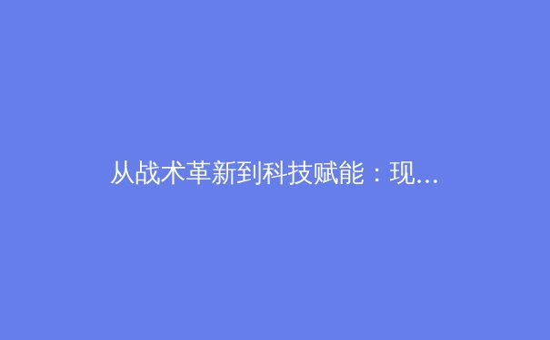 从战术革新到科技赋能：现代足球的数字化转型如何重塑竞技格局 - 4