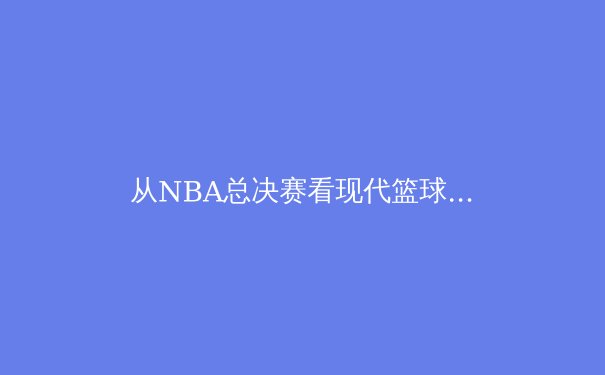 从NBA总决赛看现代篮球的战术演进与体能极限挑战 - 3
