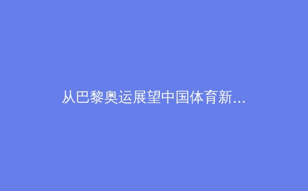 从巴黎奥运展望中国体育新格局：三大球困境与新兴项目的突围之路
