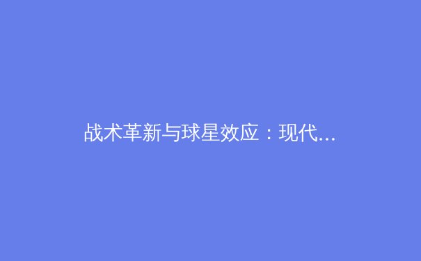 战术革新与球星效应：现代足球战术体系的深度解析