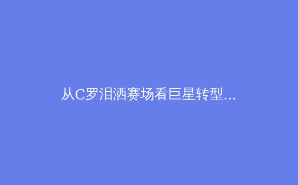 从C罗泪洒赛场看巨星转型：职业运动员生涯周期的科学管理